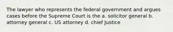 The lawyer who represents the federal government and argues cases before the Supreme Court is the a. solicitor general b. attorney general c. US attorney d. chief Justice