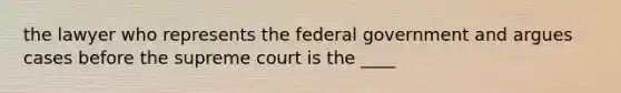 the lawyer who represents the federal government and argues cases before the supreme court is the ____