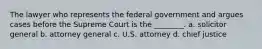 The lawyer who represents the federal government and argues cases before the Supreme Court is the ________. a. solicitor general b. attorney general c. U.S. attorney d. chief justice