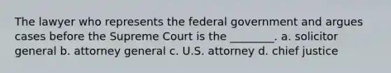 The lawyer who represents the federal government and argues cases before the Supreme Court is the ________. a. solicitor general b. attorney general c. U.S. attorney d. chief justice