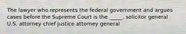 The lawyer who represents the federal government and argues cases before the Supreme Court is the _____. solicitor general U.S. attorney chief justice attorney general