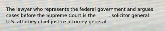 The lawyer who represents the federal government and argues cases before the Supreme Court is the _____. solicitor general U.S. attorney chief justice attorney general