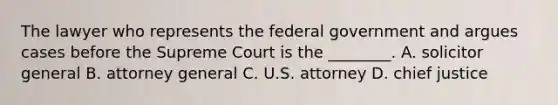 The lawyer who represents the federal government and argues cases before the Supreme Court is the ________. A. solicitor general B. attorney general C. U.S. attorney D. chief justice