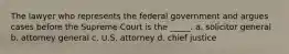 The lawyer who represents the federal government and argues cases before the Supreme Court is the _____. a. solicitor general b. attorney general c. U.S. attorney d. chief justice