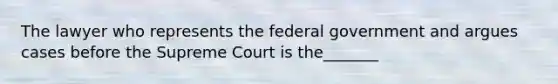 The lawyer who represents the federal government and argues cases before the Supreme Court is the_______