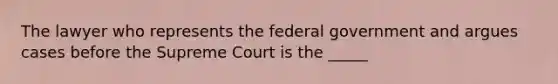 The lawyer who represents the federal government and argues cases before the Supreme Court is the _____