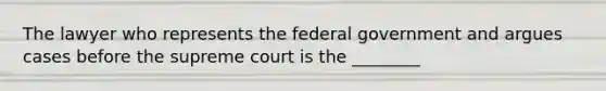 The lawyer who represents the federal government and argues cases before the supreme court is the ________