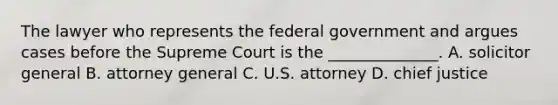 The lawyer who represents the federal government and argues cases before the Supreme Court is the ______________. A. solicitor general B. attorney general C. U.S. attorney D. chief justice