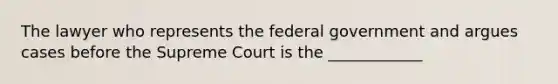 The lawyer who represents the federal government and argues cases before the Supreme Court is the ____________