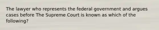 The lawyer who represents the federal government and argues cases before The Supreme Court is known as which of the following?