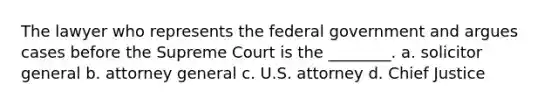 The lawyer who represents the federal government and argues cases before the Supreme Court is the ________. a. solicitor general b. attorney general c. U.S. attorney d. Chief Justice