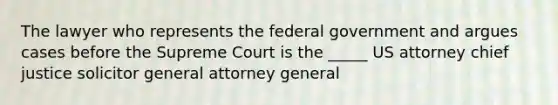 The lawyer who represents the federal government and argues cases before the Supreme Court is the _____ US attorney chief justice solicitor general attorney general