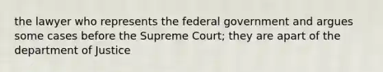 the lawyer who represents the federal government and argues some cases before the Supreme Court; they are apart of the department of Justice