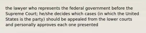 the lawyer who represents the federal government before the Supreme Court; he/she decides which cases (in which the United States is the party) should be appealed from the lower courts and personally approves each one presented