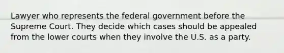 Lawyer who represents the federal government before the Supreme Court. They decide which cases should be appealed from the lower courts when they involve the U.S. as a party.