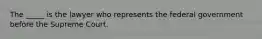 The _____ is the lawyer who represents the federal government before the Supreme Court.