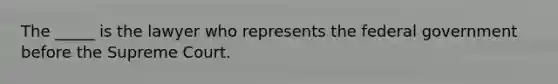 The _____ is the lawyer who represents the federal government before the Supreme Court.