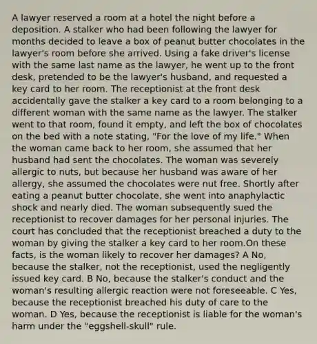 A lawyer reserved a room at a hotel the night before a deposition. A stalker who had been following the lawyer for months decided to leave a box of peanut butter chocolates in the lawyer's room before she arrived. Using a fake driver's license with the same last name as the lawyer, he went up to the front desk, pretended to be the lawyer's husband, and requested a key card to her room. The receptionist at the front desk accidentally gave the stalker a key card to a room belonging to a different woman with the same name as the lawyer. The stalker went to that room, found it empty, and left the box of chocolates on the bed with a note stating, "For the love of my life." When the woman came back to her room, she assumed that her husband had sent the chocolates. The woman was severely allergic to nuts, but because her husband was aware of her allergy, she assumed the chocolates were nut free. Shortly after eating a peanut butter chocolate, she went into anaphylactic shock and nearly died. The woman subsequently sued the receptionist to recover damages for her personal injuries. The court has concluded that the receptionist breached a duty to the woman by giving the stalker a key card to her room.On these facts, is the woman likely to recover her damages? A No, because the stalker, not the receptionist, used the negligently issued key card. B No, because the stalker's conduct and the woman's resulting allergic reaction were not foreseeable. C Yes, because the receptionist breached his duty of care to the woman. D Yes, because the receptionist is liable for the woman's harm under the "eggshell-skull" rule.