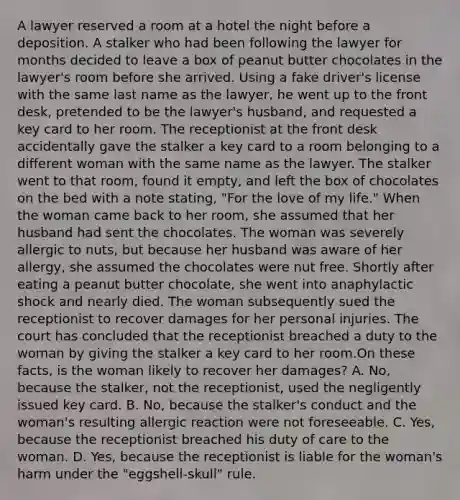 A lawyer reserved a room at a hotel the night before a deposition. A stalker who had been following the lawyer for months decided to leave a box of peanut butter chocolates in the lawyer's room before she arrived. Using a fake driver's license with the same last name as the lawyer, he went up to the front desk, pretended to be the lawyer's husband, and requested a key card to her room. The receptionist at the front desk accidentally gave the stalker a key card to a room belonging to a different woman with the same name as the lawyer. The stalker went to that room, found it empty, and left the box of chocolates on the bed with a note stating, "For the love of my life." When the woman came back to her room, she assumed that her husband had sent the chocolates. The woman was severely allergic to nuts, but because her husband was aware of her allergy, she assumed the chocolates were nut free. Shortly after eating a peanut butter chocolate, she went into anaphylactic shock and nearly died. The woman subsequently sued the receptionist to recover damages for her personal injuries. The court has concluded that the receptionist breached a duty to the woman by giving the stalker a key card to her room.On these facts, is the woman likely to recover her damages? A. No, because the stalker, not the receptionist, used the negligently issued key card. B. No, because the stalker's conduct and the woman's resulting allergic reaction were not foreseeable. C. Yes, because the receptionist breached his duty of care to the woman. D. Yes, because the receptionist is liable for the woman's harm under the "eggshell-skull" rule.