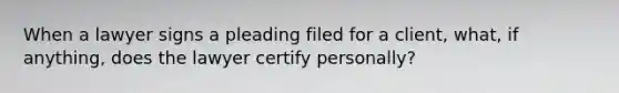 When a lawyer signs a pleading filed for a client, what, if anything, does the lawyer certify personally?