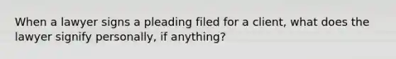 When a lawyer signs a pleading filed for a client, what does the lawyer signify personally, if anything?