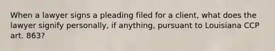 When a lawyer signs a pleading filed for a client, what does the lawyer signify personally, if anything, pursuant to Louisiana CCP art. 863?