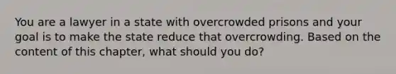 You are a lawyer in a state with overcrowded prisons and your goal is to make the state reduce that overcrowding. Based on the content of this chapter, what should you do?