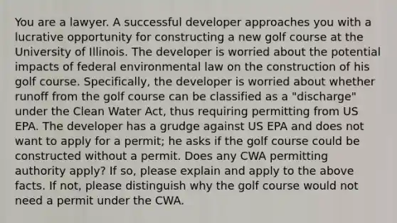 You are a lawyer. A successful developer approaches you with a lucrative opportunity for constructing a new golf course at the University of Illinois. The developer is worried about the potential impacts of federal environmental law on the construction of his golf course. Specifically, the developer is worried about whether runoff from the golf course can be classified as a "discharge" under the Clean Water Act, thus requiring permitting from US EPA. The developer has a grudge against US EPA and does not want to apply for a permit; he asks if the golf course could be constructed without a permit. Does any CWA permitting authority apply? If so, please explain and apply to the above facts. If not, please distinguish why the golf course would not need a permit under the CWA.