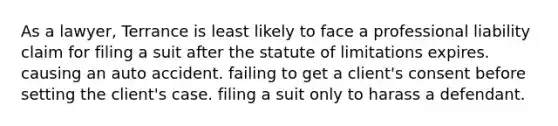 As a lawyer, Terrance is least likely to face a professional liability claim for filing a suit after the statute of limitations expires. causing an auto accident. failing to get a client's consent before setting the client's case. filing a suit only to harass a defendant.