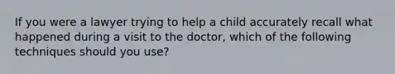 If you were a lawyer trying to help a child accurately recall what happened during a visit to the doctor, which of the following techniques should you use?