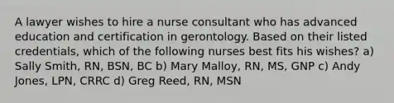 A lawyer wishes to hire a nurse consultant who has advanced education and certification in gerontology. Based on their listed credentials, which of the following nurses best fits his wishes? a) Sally Smith, RN, BSN, BC b) Mary Malloy, RN, MS, GNP c) Andy Jones, LPN, CRRC d) Greg Reed, RN, MSN