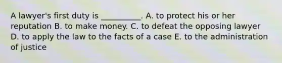 A lawyer's first duty is __________. A. to protect his or her reputation B. to make money. C. to defeat the opposing lawyer D. to apply the law to the facts of a case E. to the administration of justice