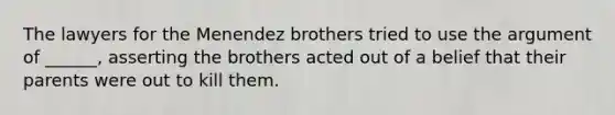 The lawyers for the Menendez brothers tried to use the argument of ______, asserting the brothers acted out of a belief that their parents were out to kill them.