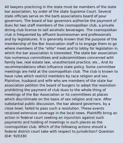 All lawyers practicing in the state must be members of the state bar association, by order of the state Supreme Court. Several state officials serve on the barb associations board of pour governors. The board of bar governors authorize the payment of dues for two staff members of the cosmopolitan club, a private dining club license to sell alcoholic beverages. The cosmopolitan club is frequented by affluent businessman and professionals and by legislatures. It is generally known that the purpose of the membership of the Bar Association staff is to engage them to go where members of the "elite" meet and to lobby for legislation in which the bar association is interested. The state bar association has numerous committees and subcommittees concerned with family law, real estate law, unauthorized practice, etc., And its recommendations often influence state policy. Some committee meetings are held at the cosmopolitan club. The club is known to have rules which restrict members by race religion and sex. Plaintive, husband and wife who are members of the state bar association petition the board of burgers to adopt the resolution prohibiting the payment of club dues to the whole thing of meetings of the Bar Association or its committees at places which discriminate on the basis of sex religion and race. After substantial public discussion, the bar aboard governors, by a close bowl, failed to pass such a resolution. These events received extensive coverage in the local news. Plaintiffs bring an action in federal court seeking an injunction against such payments and holding of meetings in such places as the cosmopolitan club. Which of the following actions should a federal district court take with respect to jurisdiction? Question ID#: 920330