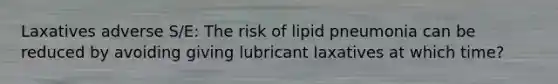 Laxatives adverse S/E: The risk of lipid pneumonia can be reduced by avoiding giving lubricant laxatives at which time?