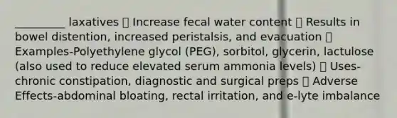 _________ laxatives  Increase fecal water content  Results in bowel distention, increased peristalsis, and evacuation  Examples-Polyethylene glycol (PEG), sorbitol, glycerin, lactulose (also used to reduce elevated serum ammonia levels)  Uses-chronic constipation, diagnostic and surgical preps  Adverse Effects-abdominal bloating, rectal irritation, and e-lyte imbalance