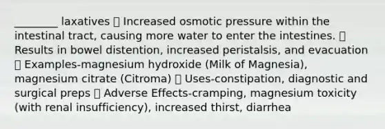 ________ laxatives  Increased osmotic pressure within the intestinal tract, causing more water to enter the intestines.  Results in bowel distention, increased peristalsis, and evacuation  Examples-magnesium hydroxide (Milk of Magnesia), magnesium citrate (Citroma)  Uses-constipation, diagnostic and surgical preps  Adverse Effects-cramping, magnesium toxicity (with renal insufficiency), increased thirst, diarrhea