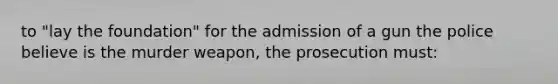 to "lay the foundation" for the admission of a gun the police believe is the murder weapon, the prosecution must: