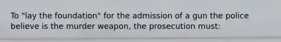 To "lay the foundation" for the admission of a gun the police believe is the murder weapon, the prosecution must: