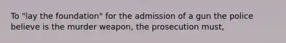 To "lay the foundation" for the admission of a gun the police believe is the murder weapon, the prosecution must,