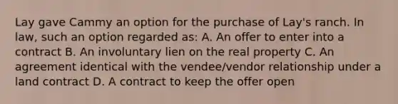 Lay gave Cammy an option for the purchase of Lay's ranch. In law, such an option regarded as: A. An offer to enter into a contract B. An involuntary lien on the real property C. An agreement identical with the vendee/vendor relationship under a land contract D. A contract to keep the offer open