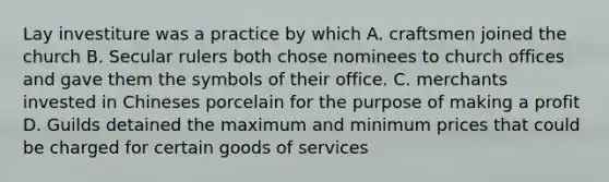 Lay investiture was a practice by which A. craftsmen joined the church B. Secular rulers both chose nominees to church offices and gave them the symbols of their office. C. merchants invested in Chineses porcelain for the purpose of making a profit D. Guilds detained the maximum and minimum prices that could be charged for certain goods of services