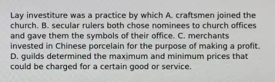 Lay investiture was a practice by which A. craftsmen joined the church. B. secular rulers both chose nominees to church offices and gave them the symbols of their office. C. merchants invested in Chinese porcelain for the purpose of making a profit. D. guilds determined the maximum and minimum prices that could be charged for a certain good or service.