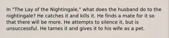 In "The Lay of the Nightingale," what does the husband do to the nightingale? He catches it and kills it. He finds a mate for it so that there will be more. He attempts to silence it, but is unsuccessful. He tames it and gives it to his wife as a pet.