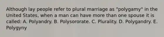 Although lay people refer to plural marriage as "polygamy" in the United States, when a man can have more than one spouse it is called: A. Polyandry. B. Polysororate. C. Plurality. D. Polygandry. E. Polygyny