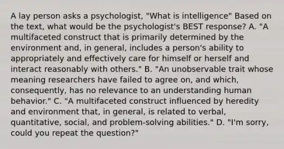 A lay person asks a psychologist, "What is intelligence" Based on the text, what would be the psychologist's BEST response? A. "A multifaceted construct that is primarily determined by the environment and, in general, includes a person's ability to appropriately and effectively care for himself or herself and interact reasonably with others." B. "An unobservable trait whose meaning researchers have failed to agree on, and which, consequently, has no relevance to an understanding human behavior." C. "A multifaceted construct influenced by heredity and environment that, in general, is related to verbal, quantitative, social, and problem-solving abilities." D. "I'm sorry, could you repeat the question?" ​