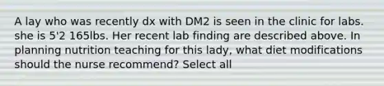 A lay who was recently dx with DM2 is seen in the clinic for labs. she is 5'2 165lbs. Her recent lab finding are described above. In planning nutrition teaching for this lady, what diet modifications should the nurse recommend? Select all