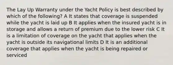 The Lay Up Warranty under the Yacht Policy is best described by which of the following? A It states that coverage is suspended while the yacht is laid up B It applies when the insured yacht is in storage and allows a return of premium due to the lower risk C It is a limitation of coverage on the yacht that applies when the yacht is outside its navigational limits D It is an additional coverage that applies when the yacht is being repaired or serviced