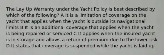 The Lay Up Warranty under the Yacht Policy is best described by which of the following? A It is a limitation of coverage on the yacht that applies when the yacht is outside its navigational limits B It is an additional coverage that applies when the yacht is being repaired or serviced C It applies when the insured yacht is in storage and allows a return of premium due to the lower risk D It states that coverage is suspended while the yacht is laid up