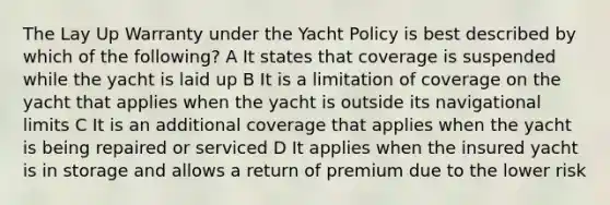 The Lay Up Warranty under the Yacht Policy is best described by which of the following? A It states that coverage is suspended while the yacht is laid up B It is a limitation of coverage on the yacht that applies when the yacht is outside its navigational limits C It is an additional coverage that applies when the yacht is being repaired or serviced D It applies when the insured yacht is in storage and allows a return of premium due to the lower risk